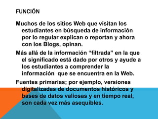 FUNCIÓN
Muchos de los sitios Web que visitan los
 estudiantes en búsqueda de información
 por lo regular explican o reportan y ahora
 con los Blogs, opinan.
Más allá de la información “filtrada” en la que
 el significado está dado por otros y ayude a
 los estudiantes a comprender la
 información que se encuentra en la Web.
Fuentes primarias; por ejemplo, versiones
  digitalizadas de documentos históricos y
  bases de datos valiosas y en tiempo real,
  son cada vez más asequibles.
 