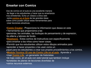 Enseñar con Comics
Uso de cómics en el aula es una excelente manera
 de llegar a los estudiantes y hacer que su enseñanza
más entretenida. Echa un vistazo a sitios web
 como comics en el Aula de las grandes ideas
sobre cómo puede utilizar estas herramientas para
 crear lecciones atractivas.

•Comic Creator . Proporcione la información que desea en esta
• herramienta que proporciona a las
•personas, los animales, las burbujas de pensamiento y de expresión,
•la utilería y telones de fondo.
•Howtoons . Estos comics de Instructivos son específicamente
•para enseñar a los niños cómo hacer cosas.
•Permitir que los estudiantes utilizan estos dibujos animados para
•aprender a hacer proyectos o los usan como un
papel para los estudiantes a crear sus propios procedimientos a los cómics.
•Módulo Técnico: El uso de Comic Life en el aula . Aprende a
•Usar Comic Life , un generador de historietas
•de bajo costo, en el aula con este tutorial que también incluye
•toneladas de planes de lecciones divertidas de
•varios recursos externos.
 