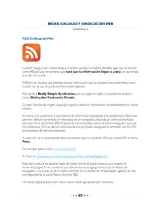 REDES SOCIALES Y SINDICACIÓN WEB
                                           capítulo 4


RSS: Sindicación Web




Cuando navegue por la Web busque el botón naranja. Ese botón identifica algo que se conoce
como RSS: es una herramienta que hará que la información llegue a usted, sin que tenga
que salir a buscarla.

El RSS es un sistema que permite extraer información que se actualiza frecuentemente, como
sucede con la que se publica en los medios digitales.

RSS significa Really Simple Syndication, por sus siglas en inglés. Lo podríamos traducir
como Sindicación Realmente Simple.

El verbo Sindicar, de origen anglosajón, significa distribuir información simultáneamente en varios
medios.

Se utiliza para suministrar a suscriptores de información actualizada frecuentemente. El formato
permite distribuir contenido sin necesidad de un navegador, utilizando un software diseñado
para leer estos contenidos RSS. A pesar de eso, es posible utilizar el mismo navegador para ver
los contenidos RSS. Las últimas versiones de los principales navegadores permiten leer los RSS
sin necesidad de software adicional.

A cada URL se le corresponde otro equivalente bajo su condición RSS; ese enlace RSS se llama
Feed.

Por ejemplo, para el sitio: www.sololocal.info

Su Feed es: http://www.sololocal.info/index.php?format=feed&type=rss

Este último enlace se obtiene luego de hacer click en el botón naranja cuya imagen se
ve en esta página. Si un usuario se suscribe al mismo, se agrega el recurso a la barra del
navegador y haciendo clic en el botón derecho en la carpeta de “Propiedades” aparece la URL
correspondiente al canal Feed o dominio RSS.

Un medio digital puede tener uno o varios Feeds, agrupados por secciones.



                                         • • • 97 • • •
 