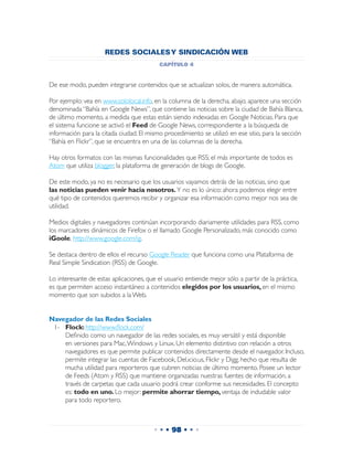 REDES SOCIALES Y SINDICACIÓN WEB
                                           capítulo 4


De ese modo, pueden integrarse contenidos que se actualizan solos, de manera automática.

Por ejemplo: vea en www.sololocal.info, en la columna de la derecha, abajo, aparece una sección
denominada “Bahía en Google News”, que contiene las noticias sobre la ciudad de Bahía Blanca,
de último momento, a medida que estas están siendo indexadas en Google Noticias. Para que
el sistema funcione se activó el Feed de Google News, correspondiente a la búsqueda de
información para la citada ciudad. El mismo procedimiento se utilizó en ese sitio, para la sección
“Bahía en Flickr”, que se encuentra en una de las columnas de la derecha.

Hay otros formatos con las mismas funcionalidades que RSS; el más importante de todos es
Atom que utiliza blogger, la plataforma de generación de blogs de Google.

De este modo, ya no es necesario que los usuarios vayamos detrás de las noticias, sino que
las noticias pueden venir hacia nosotros. Y no es lo único: ahora podemos elegir entre
qué tipo de contenidos queremos recibir y organizar esa información como mejor nos sea de
utilidad.

Medios digitales y navegadores continúan incorporando diariamente utilidades para RSS, como
los marcadores dinámicos de Firefox o el llamado Google Personalizado, más conocido como
iGoole, http://www.google.com/ig.

Se destaca dentro de ellos el recurso Google Reader que funciona como una Plataforma de
Real Simple Sindication (RSS) de Google.

Lo interesante de estas aplicaciones, que el usuario entiende mejor sólo a partir de la práctica,
es que permiten acceso instantáneo a contenidos elegidos por los usuarios, en el mismo
momento que son subidos a la Web.


Navegador de las Redes Sociales
 1-	 Flock: http://www.flock.com/
 	 Definido como un navegador de las redes sociales, es muy versátil y está disponible
     en versiones para Mac, Windows y Linux. Un elemento distintivo con relación a otros
     navegadores es que permite publicar contenidos directamente desde el navegador. Incluso,
     permite integrar las cuentas de Facebook, Del.icio.us, Flickr y Digg, hecho que resulta de
     mucha utilidad para reporteros que cubren noticias de último momento. Posee un lector
     de Feeds (Atom y RSS) que mantiene organizadas nuestras fuentes de información, a
     través de carpetas que cada usuario podrá crear conforme sus necesidades. El concepto
     es: todo en uno. Lo mejor: permite ahorrar tiempo, ventaja de indudable valor
     para todo reportero.



                                        • • • 98 • • •
 