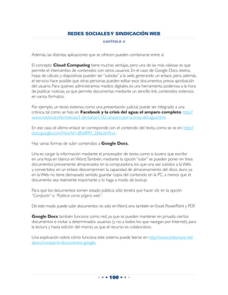 REDES SOCIALES Y SINDICACIÓN WEB
                                         capítulo 4


Además, las distintas aplicaciones que se ofrecen pueden combinarse entre sí.

El concepto Cloud Computing tiene muchas ventajas, pero una de las más valiosas es que
permite el intercambio de contenidos con otros usuarios. En el caso de Google Docs, textos,
hojas de cálculo y diapositivas pueden ser “subidas” a la web, generando un enlace, pero, además,
el servicio hace posible que otras personas pueden editar esos documentos, previa aprobación
del usuario. Para quienes administramos medios digitales, es una herramienta poderosa a la hora
de publicar noticias, ya que permite documentar, mediante un sencillo link, contenidos extensos
en varios formatos.

Por ejemplo, un texto extenso, como una presentación judicial, puede ser integrado a una
crónica, tal como se hizo en Facebook y la crisis del agua: el amparo completo: http://
www.sololocal.info/noticias/1-de-bahia/1182-amparo-por-la-crisis-del-agua.html.

En ese caso, el último enlace se corresponde con el contenido del texto, como se ve en: http://
docs.google.com/View?id=dfhz8f99_266cctn9ccs.

Hay varias formas de subir contenidos a Google Docs.

Una es cargar la información mediante el procesador de texto, como si tuviera que escribir
en una hoja en blanco en Word. También, mediante la opción “subir” se pueden poner en línea
documentos previamente almacenados en la computadora, los que una vez subidos a la Web
y convertidos en un enlace descomprimen la capacidad de almacenamiento del disco duro: ya
en la Web no tiene demasiado sentido guardar copia del contenido en la PC, a menos que el
documento sea realmente importante y lo haga a modo de backup.

Para que los documentos tomen estado público, sólo tendrá que hacer clic en la opción
“Compartir” o “Publicar como página web”.

De este modo puede subir documentos no solo en Word, sino también en Excel, PowerPoint y PDF.

Google Docs también funciona como red, ya que se pueden mantener en privado ciertos
documentos e invitar a determinados usuarios (y no a todos los que navegan por Internet), para
la lectura y hasta edición del mismo, ya que el recurso es colaborativo.

Una explicación sobre cómo funciona este sistema puede leerse en: http://www.slideshare.net/
abocc/compartir-documentos-google.




                                      • • • 100 • • •
 