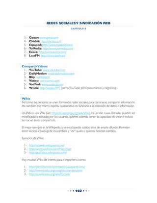 REDES SOCIALES Y SINDICACIÓN WEB
                                          capítulo 4


 3-	   Goear: www.goear.com
 4-	   Chirbit: http://chirbit.com/
 5-	   Espapod: http://www.espapod.com/
 6-	   YoMedia: http://www.yomedia.com/
 7-	   Evoca: http://www.evoca.com/
 8-	   LastFM: http://www.lastfm.es/


Compartir Videos:
 1-	 YouTube: www.youtube.com
 2-	 DailyMotion: www.dailymotion.com
 3-	 Blip: www.blip.tv
 4-	 Vimeo: www.vimeo.com
 5-	 VodPod: www.vodpod.com
 6-	 Wistia: http://wistia.com/ (como You Tube, pero para marcas y negocios)


Wikis
Así como las personas se unen formando redes sociales para conocerse, compartir información,
etc. también ese mismo espíritu colaborativo es funcional a la colección de datos o información.

Un Wiki, o una Wiki (ver: http://es.wikipedia.org/wiki/Wiki), es un sitio cuyas entradas pueden ser
modificadas o editadas por los usuarios, quienes además tienen la capacidad de crear e incluso
borrar un texto compartido.

El mejor ejemplo es la Wikipedia, una enciclopedia colaborativa de amplia difusión. Permiten
tener acceso al backup de los cambios y “ver” quién o quienes hicieron cambios.

Ejemplos de Wikis:

 1-	 http://aulawiki.wikispaces.com/
 2-	 http://www.wikihow.com/Main-Page
 3-	 http://gramatica.wikispaces.com/

Hay muchas Wikis de interés para el reportero, como:

 1-	 http://periodismoemprendedor.wikispaces.com/
 2-	 http://www.ibiblio.org/oswg/docs/writers.html
 3-	 http://es.wikinews.org/wiki/Portada




                                       • • • 102 • • •
 