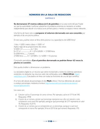 NÚMEROS EN LA SALA DE REDACCION
                                                capítulo 5


Se derramaron 27 metros cúbicos (m³) de petróleo en la costa norte del país. Puede
ser que las autoridades marítimas subestimen el problema; entonces es necesario un análisis
independiente para decidir si la noticia va en primera plana o merece un espacio menos relevante.

Una forma de hacer esto es comparar el volumen derramado con uno conocido: por
ejemplo, el de una piscina pública.

En ese caso, ¿cuántas veces se llena dicha piscina si su capacidad es de 6.000 litros?

1 litro = 0,001 metro cúbico = 0,001 m³
Aplico regla de las proporciones dos veces:
Si 0,001 m³......................... es 1 litro
En 27 m³ ..........................X = (27x1)/0,001 = 27.000 litros
Si 6.000 litros............1 piscina
27.000 litros .......... X = (27.000 x 1) / 6.000 = 4,5 piscinas

Conclusión periodística: Con el petróleo derramado se podrían llenar 4,5 veces la
piscina en cuestión.

Esto ayuda al editor a dimensionar un problema.

La calculadora digital es un recurso que viene incorporado a todos los sistemas operativos
existentes; no obstante, hay recursos web más sofisticados, como Web2.0Calc, http://
web2.0calc.com/, Calculadora en línea con todas las funciones de una de tipo científica.

A la hora del cálculo de porcentajes, el sitio Math, ofrece 3 formas diferentes de calcular
o analizar porcentajes, mediante el enlace http://www.math.com/students/calculators/
source/3percent.htm.

Los casos son:

  a)	 Calcular cuál es X porcentaje de cierto número. Por ejemplo, cuál es el 37 % de 540.
      Respuesta: 199.8
  b)	 A partir de un número, calcular qué porcentaje representa esa cifra con relación a otra
      considerada como total. Por ejemplo, averiguar qué porcentaje de 277 representa el valor
      45. Respuesta: 16.24 %
  c)	 A partir de un número, que se corresponde con un porcentaje, averiguar a qué total
      corresponde el mismo. Por ejemplo, 34 es el 20 % de qué número. Respuesta: 170.




                                             • • • 110 • • •
 