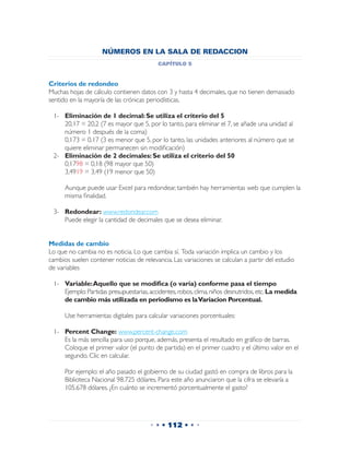 NÚMEROS EN LA SALA DE REDACCION
                                          capítulo 5


Criterios de redondeo
Muchas hojas de cálculo contienen datos con 3 y hasta 4 decimales, que no tienen demasiado
sentido en la mayoría de las crónicas periodísticas.

 1-	 Eliminación de 1 decimal: Se utiliza el criterio del 5
 	 20,17 = 20,2 (7 es mayor que 5, por lo tanto, para eliminar el 7, se añade una unidad al
     número 1 después de la coma)
 	 0,173 = 0,17 (3 es menor que 5, por lo tanto, las unidades anteriores al número que se
     quiere eliminar permanecen sin modificación)
 2-	 Eliminación de 2 decimales: Se utiliza el criterio del 50
 	 0,1798 = 0,18 (98 mayor que 50)
 	 3,4919 = 3,49 (19 menor que 50)

 	    Aunque puede usar Excel para redondear, también hay herramientas web que cumplen la
      misma finalidad.

 3-	 Redondear: www.redondear.com
 	 Puede elegir la cantidad de decimales que se desea eliminar.


Medidas de cambio
Lo que no cambia no es noticia. Lo que cambia sí. Toda variación implica un cambio y los
cambios suelen contener noticias de relevancia. Las variaciones se calculan a partir del estudio
de variables

 1-	 Variable: Aquello que se modifica (o varía) conforme pasa el tiempo
 	 Ejemplo: Partidas presupuestarias, accidentes, robos, clima, niños desnutridos, etc. La medida
     de cambio más utilizada en periodismo es la Variacion Porcentual.

 	    Use herramientas digitales para calcular variaciones porcentuales:

 1-	 Percent Change: www.percent-change.com
 	 Es la más sencilla para uso porque, además, presenta el resultado en gráfico de barras.
 	 Coloque el primer valor (el punto de partida) en el primer cuadro y el último valor en el
     segundo. Clic en calcular.

 	    Por ejemplo: el año pasado el gobierno de su ciudad gastó en compra de libros para la
      Biblioteca Nacional 98.725 dólares. Para este año anunciaron que la cifra se elevaría a
      105.678 dólares. ¿En cuánto se incrementó porcentualmente el gasto?




                                       • • • 112 • • •
 