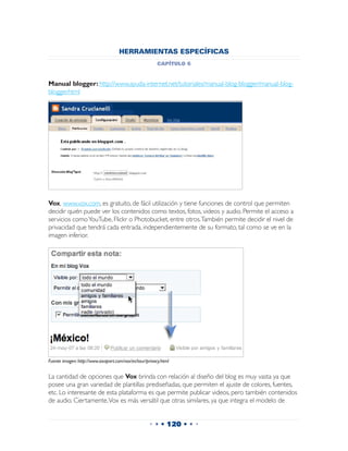 HERRAMIENTAS ESPECÍFICAS
                                                         capítulo 6


Manual blogger: http://www.ayuda-internet.net/tutoriales/manual-blog-blogger/manual-blog-
blogger.html




Vox, www.vox.com, es gratuito, de fácil utilización y tiene funciones de control que permiten
decidir quién puede ver los contenidos como textos, fotos, videos y audio. Permite el acceso a
servicios como YouTube, Flickr o Photobucket, entre otros. También permite decidir el nivel de
privacidad que tendrá cada entrada, independientemente de su formato, tal como se ve en la
imagen inferior.




Fuente imagen: http://www.sixapart.com/vox/es/tour/privacy.html


La cantidad de opciones que Vox brinda con relación al diseño del blog es muy vasta ya que
posee una gran variedad de plantillas prediseñadas, que permiten el ajuste de colores, fuentes,
etc. Lo interesante de esta plataforma es que permite publicar videos, pero también contenidos
de audio. Ciertamente, Vox es más versátil que otras similares, ya que integra el modelo de


                                                    • • • 120 • • •
 