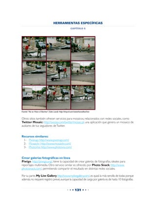 HERRAMIENTAS ESPECÍFICAS
                                                           capítulo 6




Fuente: “Así se Hace el Bacheo” (Solo Local). http://tinyurl.com/asisehaceelbacheo


Otros sitios también ofrecen servicios para mosaicos, relacionados con redes sociales, como
Twitter Mosaic: http://sxoop.com/twitter/mosaic.pl, una aplicación que genera un mosaico de
avatares de tus seguidores de Twitter.


Recursos similares:
 1-	 Pixisnap: http://www.pixisnap.com/
 2-	 Mosaickr: http://www.mosaickr.com/
 3-	 PhotoVisi: http://www.photovisi.com/


Crear galerías fotográficas en línea
Piwigo. http://piwigo.org/, tiene la capacidad de crear galerías de fotografías, ideales para
reportajes multimedia. Otro servicio similar es ofrecido por Photo Snack, http://www.
photosnack.com/, permitiendo compartir el resultado en distintas redes sociales.

Por su parte, My Live Gallery, http://www.mylivegallery.com/, es quizá la más sencilla de todas porque
además, no requiere registro previo, aunque la capacidad de carga por galería es de hasta 10 fotografías.


                                                      • • • 131 • • •
 
