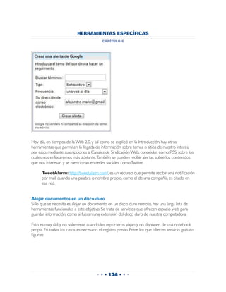 HERRAMIENTAS ESPECÍFICAS
                                           capítulo 6




Hoy día, en tiempos de la Web 2.0, y tal como se explicó en la Introducción, hay otras
herramientas que permiten la llegada de información sobre temas o sitios de nuestro interés,
por caso, mediante suscripciones a Canales de Sindicación Web, conocidos como RSS, sobre los
cuales nos enfocaremos más adelante. También se pueden recibir alertas sobre los contenidos
que nos interesan y se mencionan en redes sociales, como Twitter.

 	    TweetAlarm: http://tweetalarm.com/, es un recurso que permite recibir una notificación
      por mail, cuando una palabra o nombre propio, como el de una compañía, es citado en
      esa red.


Alojar documentos en un disco duro
Si lo que se necesita es alojar un documento en un disco duro remoto, hay una larga lista de
herramientas funcionales a este objetivo. Se trata de servicios que ofrecen espacio web para
guardar información, como si fueran una extensión del disco duro de nuestra computadora.

Esto es muy útil y no solamente cuando los reporteros viajan y no disponen de una notebook
propia. En todos los casos, es necesario el registro previo. Entre los que ofrecen servicio gratuito
figuran:




                                        • • • 134 • • •
 