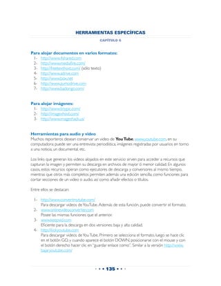 HERRAMIENTAS ESPECÍFICAS
                                          capítulo 6


Para alojar documentos en varios formatos:
 1-	 http://www.4shared.com
 2-	 http://www.mediafire.com/
 3-	 http://freetexthost.com/ (sólo texto)
 4-	 http://www.adrive.com
 5-	 http://www.box.net
 6-	 http://www.zumodrive.com
 7-	 http://www.badongo.com/


Para alojar imágenes:
 1-	 http://www.tinypic.com/
 2-	 http://imagexhost.com/
 3-	 http://www.imageshack.us/


Herramientas para audio y video
Muchos reporteros desean conservar un video de You Tube, www.youtube.com, en su
computadora; puede ser una entrevista periodística, imágenes registradas por usuarios en torno
a una noticia, un documental, etc.

Los links que generan los videos alojados en este servicio sirven para acceder a recursos que
capturan la imagen y permiten su descarga en archivos de mayor ó menor calidad. En algunos
casos, estos recursos operan como ejecutores de descarga y conversores al mismo tiempo,
mientras que otros más completos permiten además una edición sencilla, como funciones para
cortar secciones de un video o audio, así como añadir efectos o títulos.

Entre ellos se destacan:

 1-	   http://www.convertmytube.com/
 	     Para descargar videos de YouTube. Además de esta función, puede convertir el formato.
 2-	   www.onlinevideoconverter.com
 	     Posee las mismas funciones que el anterior.
 3-	   www.keepvid.com
 	     Eficiente para la descarga en dos versiones: baja y alta calidad.
 4-	   http://kickyoutube.com
 	     Para descargar videos de You Tube. Primero se selecciona el formato, luego se hace clic
       en el botón GO, y cuando aparece el botón DOWN, posicionarse con el mouse y con
       el botón derecho hacer clic en “guardar enlace como”. Similar a la versión http://www.
       bajaryoutube.com/



                                       • • • 135 • • •
 