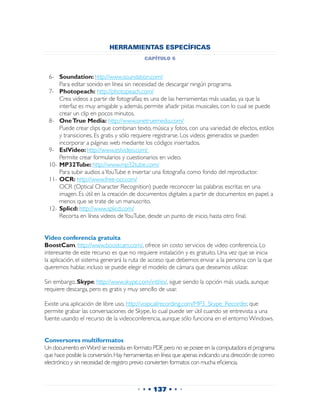 HERRAMIENTAS ESPECÍFICAS
                                            capítulo 6


 6-	 Soundation: http://www.soundation.com/
 	   Para editar sonido en línea sin necesidad de descargar ningún programa.
 7-	 Photopeach: http://photopeach.com/
 	   Crea videos a partir de fotografías; es una de las herramientas más usadas, ya que la
     interfaz es muy amigable y, además, permite añadir pistas musicales, con lo cual se puede
     crear un clip en pocos minutos.
 8-	 One True Media: http://www.onetruemedia.com/
 	 Puede crear clips que combinan texto, música y fotos, con una variedad de efectos, estilos
     y transiciones. Es gratis y sólo requiere registrarse. Los videos generados se pueden
     incorporar a páginas web mediante los códigos insertados.
 9-	 EslVideo: http://www.eslvideo.com/
 	 Permite crear formularios y cuestionarios en video.
 10-	MP32Tube: http://www.mp32tube.com/
 	 Para subir audios a YouTube e insertar una fotografia como fondo del reproductor.
 11-	OCR: http://www.free-ocr.com/
 	 OCR (Optical Character Recognition) puede reconocer las palabras escritas en una
     imagen. Es útil en la creación de documentos digitales a partir de documentos en papel, a
     menos que se trate de un manuscrito.
 12-	Splicd: http://www.splicd.com/
 	 Recorta en línea videos de YouTube, desde un punto de inicio, hasta otro final.


Video conferencia gratuita
BoostCam, http://www.boostcam.com/, ofrece sin costo servicios de video conferencia. Lo
interesante de este recurso es que no requiere instalación y es gratuito. Una vez que se inicia
la aplicación, el sistema generará la ruta de acceso que debemos enviar a la persona con la que
queremos hablar, incluso se puede elegir el modelo de cámara que deseamos utilizar.

Sin embargo, Skype, http://www.skype.com/intl/es/, sigue siendo la opción más usada, aunque
requiere descarga, pero es gratis y muy sencillo de usar.

Existe una aplicación de libre uso, http://voipcallrecording.com/MP3_Skype_Recorder, que
permite grabar las conversaciones de Skype, lo cual puede ser útil cuando se entrevista a una
fuente usando el recurso de la videoconferencia, aunque sólo funciona en el entorno Windows.


Conversores multiformatos
Un documento en Word se necesita en formato PDF, pero no se posee en la computadora el programa
que hace posible la conversión. Hay herramientas en línea que apenas indicando una dirección de correo
electrónico y sin necesidad de registro previo convierten formatos con mucha eficiencia.



                                         • • • 137 • • •
 