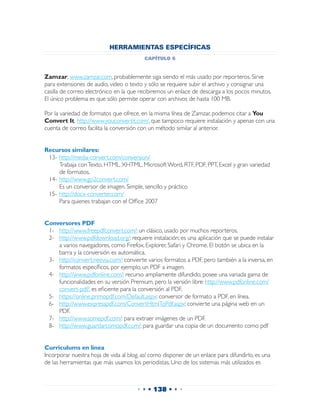 HERRAMIENTAS ESPECÍFICAS
                                          capítulo 6


Zamzar, www.zamzar.com, probablemente siga siendo el más usado por reporteros. Sirve
para extensiones de audio, video o texto y sólo se requiere subir el archivo y consignar una
casilla de correo electrónico en la que recibiremos un enlace de descarga a los pocos minutos.
El único problema es que sólo permite operar con archivos de hasta 100 MB.

Por la variedad de formatos que ofrece, en la misma línea de Zamzar, podemos citar a You
Convert It, http://www.youconvertit.com/, que tampoco requiere instalación y apenas con una
cuenta de correo facilita la conversión con un método similar al anterior.


Recursos similares:
 13-	http://media-convert.com/conversion/
 	 Trabaja con Texto, HTML, XHTML, Microsoft Word, RTF, PDF, PPT, Excel y gran variedad
     de formatos.
 14-	http://www.go2convert.com/
 	 Es un conversor de imagen. Simple, sencillo y práctico
 15-	http://docx-converter.com/
 	 Para quienes trabajan con el Office 2007


Conversores PDF
 1-	 http://www.freepdfconvert.com/: un clásico, usado por muchos reporteros.
 2-	 http://www.pdfdownload.org/: requiere instalación; es una aplicación que se puede instalar
     a varios navegadores, como Firefox, Explorer, Safari y Chrome. El botón se ubica en la
     barra y la conversión es automática.
 3-	 http://convert.neevia.com/: convierte varios formatos a PDF, pero también a la inversa, en
     formatos específicos, por ejemplo, un PDF a imagen.
 4-	 http://www.pdfonline.com/: recurso ampliamente difundido, posee una variada gama de
     funcionalidades en su versión Premium, pero la versión libre: http://www.pdfonline.com/
     convert-pdf/, es eficiente para la conversión al PDF.
 5-	 https://online.primopdf.com/Default.aspx: conversor de formato a PDF, en línea.
 6-	 http://www.expresspdf.com/ConvertHtmlToPdf.aspx: convierte una página web en un
     PDF.
 7-	 http://www.somepdf.com/: para extraer imágenes de un PDF.
 8-	 http://www.guardarcomopdf.com/: para guardar una copia de un documento como pdf


Curriculums en línea
Incorporar nuestra hoja de vida al blog, así como disponer de un enlace para difundirlo, es una
de las herramientas que más usamos los periodistas. Uno de los sistemas más utilizados es



                                       • • • 138 • • •
 