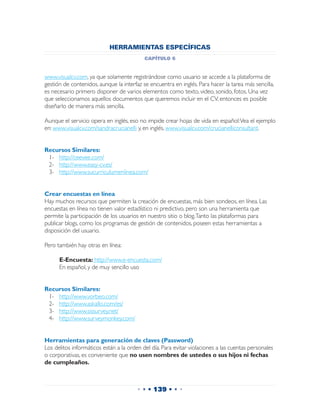 HERRAMIENTAS ESPECÍFICAS
                                           capítulo 6


www.visualcv.com, ya que solamente registrándose como usuario se accede a la plataforma de
gestión de contenidos, aunque la interfaz se encuentra en inglés. Para hacer la tarea más sencilla,
es necesario primero disponer de varios elementos como texto, video, sonido, fotos. Una vez
que seleccionamos aquellos documentos que queremos incluir en el CV, entonces es posible
diseñarlo de manera más sencilla.

Aunque el servicio opera en inglés, eso no impide crear hojas de vida en español: Vea el ejemplo
en: www.visualcv.com/sandracrucianelli y, en inglés, www.visualcv.com/crucianelliconsultant.


Recursos Similares:
 1-	 http://ceevee.com/
 2-	 http://www.easy-cv.es/
 3-	 http://www.sucurriculumenlinea.com/


Crear encuestas en línea
Hay muchos recursos que permiten la creación de encuestas, más bien sondeos, en línea. Las
encuestas en línea no tienen valor estadístico ni predictivo, pero son una herramienta que
permite la participación de los usuarios en nuestro sitio o blog. Tanto las plataformas para
publicar blogs, como los programas de gestión de contenidos, poseen estas herramientas a
disposición del usuario.

Pero también hay otras en línea:

 	    E-Encuesta: http://www.e-encuesta.com/
 	    En español, y de muy sencillo uso


Recursos Similares:
 1-	 http://www.vorbeo.com/
 2-	 http://www.askallo.com/es/
 3-	 http://www.sissurvey.net/
 4-	 http://www.surveymonkey.com/


Herramientas para generación de claves (Password)
Los delitos informáticos están a la orden del día. Para evitar violaciones a las cuentas personales
o corporativas, es conveniente que no usen nombres de ustedes o sus hijos ni fechas
de cumpleaños.



                                        • • • 139 • • •
 