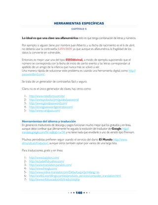 HERRAMIENTAS ESPECÍFICAS
                                           capítulo 6


Lo ideal es que una clave sea alfanumérica: esto es que tenga combinación de letras y números.

Por ejemplo: si alguien tiene por nombre Juan Alberto y su fecha de nacimiento es el 6 de abril,
no debería usar la contraseña JUAN 0604, ya que aunque es alfanumérica, la fragilidad de los
datos la convierte en vulnerable.

Entonces es mejor usar una del tipo: 050366vinal, a modo de ejemplo, suponiendo que el
número se corresponda con la fecha de inicio de cierto evento y las letras correspondan al
apellido de un amigo de la infancia que nunca más se volvió a ver.
Una manera rápida de solucionar este problema es usando una herramienta digital, como http://
passwordbird.com/.

Se trata de un generador de contraseñas fácil y seguro.

Claro, no es el único generador de claves, hay otros como:

 1-	   http://www.roboform.com/es/
 2-	   http://www.pctools.com/guides/password/
 3-	   http://www.goodpassword.com/
 4-	   http://strongpasswordgenerator.com/
 5-	   http://www.randpass.com/


Herramientas del idioma y traducción
En general, los traductores de descarga y pagos funcionan mucho mejor que los gratuitos y en línea,
aunque debo confesar que últimamente he seguido la evolución del traductor de Google, http://
translate.google.com/?hl=es&tab=wT#, y no tiene nada que envidiarle a uno de versión tipo Premium.

Muchos periodistas prefieren seguir usando el servicio del diario El Mundo, http://www.
elmundo.es/traductor/, aunque otros también optan por varios de una larga lista.

Para traducciones, gratis y en línea:

 1-	   http://www.babylon.com/
 2-	   http://es.babelfish.yahoo.com/
 3-	   http://www.translation.paralink.com/
 4-	   http://www.frengly.com/
 5-	   http://www.online-translator.com/Default.aspx?prmtlang=es
 6-	   http://www2.worldlingo.com/es/products_services/computer_translation.html
 7-	   http://www.infobuscador.info/traductor.php



                                        • • • 140 • • •
 