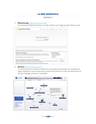 LA WEB SEMÁNTICA
                                       capítulo 7


5-	 Mnemomap: http://www.mnemo.org/
	 Se alimenta de diferentes fuentes en redes sociales, como Digg,Youtube, Del.icio.us, etc.




6-	 Kartoo: http://www.kartoo.com/
	 Lo mencionamos en el primer capítulo. Es un buscador que devuelve los resultados en
    capas, mediante el uso de mapas que conectan documentos o nudos de información. Es
    útil para investigar personas o compañías.




                                    • • • 149 • • •
 