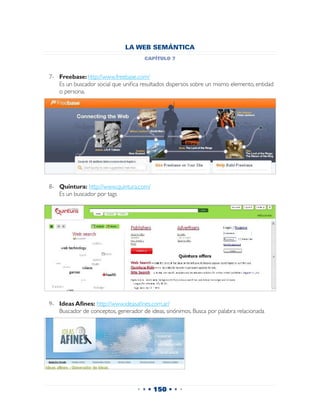 LA WEB SEMÁNTICA
                                     capítulo 7


7-	 Freebase: http://www.freebase.com/
	 Es un buscador social que unifica resultados dispersos sobre un mismo elemento, entidad
    o persona.




8-	 Quintura: http://www.quintura.com/
	 Es un buscador por tags




9-	 Ideas Afines: http://www.ideasafines.com.ar/
	 Buscador de conceptos, generador de ideas, sinónimos. Busca por palabra relacionada




                                   • • • 150 • • •
 