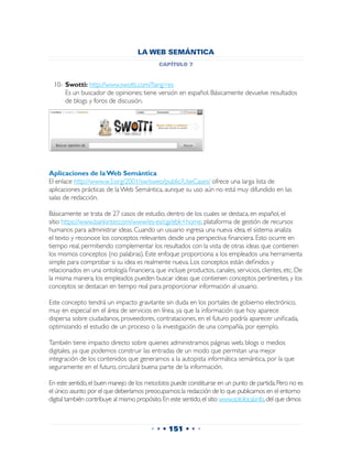 LA WEB SEMÁNTICA
                                             capítulo 7


  10-	Swotti: http://www.swotti.com/?lang=es
  	 Es un buscador de opiniones; tiene versión en español. Básicamente devuelve resultados
      de blogs y foros de discusión.




Aplicaciones de la Web Semántica
El enlace http://www.w3.org/2001/sw/sweo/public/UseCases/ ofrece una larga lista de
aplicaciones prácticas de la Web Semántica, aunque su uso aún no está muy difundido en las
salas de redacción.

Básicamente se trata de 27 casos de estudio, dentro de los cuales se destaca, en español, el
sitio https://www.bankinter.com/www/es-es/cgi/ebk+home, plataforma de gestión de recursos
humanos para administrar ideas. Cuando un usuario ingresa una nueva idea, el sistema analiza
el texto y reconoce los conceptos relevantes desde una perspectiva financiera. Esto ocurre en
tiempo real, permitiendo complementar los resultados con la vista de otras ideas que contienen
los mismos conceptos (no palabras). Este enfoque proporciona a los empleados una herramienta
simple para comprobar si su idea es realmente nueva. Los conceptos están definidos y
relacionados en una ontología financiera, que incluye productos, canales, servicios, clientes, etc. De
la misma manera, los empleados pueden buscar ideas que contienen conceptos pertinentes, y los
conceptos se destacan en tiempo real para proporcionar información al usuario.

Este concepto tendrá un impacto gravitante sin duda en los portales de gobierno electrónico,
muy en especial en el área de servicios en línea, ya que la información que hoy aparece
dispersa sobre ciudadanos, proveedores, contrataciones, en el futuro podría aparecer unificada,
optimizando el estudio de un proceso o la investigación de una compañía, por ejemplo.

También tiene impacto directo sobre quienes administramos páginas web, blogs o medios
digitales, ya que podemos construir las entradas de un modo que permitan una mejor
integración de los contenidos que generamos a la autopista informática semántica, por la que
seguramente en el futuro, circulará buena parte de la información.

En este sentido, el buen manejo de los metadatos puede constituirse en un punto de partida. Pero no es
el único asunto por el que deberíamos preocuparnos: la redacción de lo que publicamos en el entorno
digital también contribuye al mismo propósito. En este sentido, el sitio www.sololocal.info, del que dimos



                                          • • • 151 • • •
 