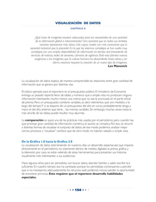 VISUALIZACIÓN DE DATOS
                                            capítulo 8


           ¿Qué clase de imágenes resultan adecuadas para las necesidades de una sociedad
            de la información global e interconectada? Una sociedad que en todos sus ámbitos
                 necesita representar más datos, más capas, niveles con más conexiones que la
       sociedad industrial que la precedió. En la que los sistemas complejos se han vuelto muy
        complejos; con una amplia disponibilidad de información en tiempo real procedente de
        servicios de noticias, redes de sensores, cámaras de vigilancia. Todo esto plantea nuevas
           exigencias a las imágenes que la cultura humana ha desarrollado hasta ahora, y en
                             última instancia requiere la creación de un nuevo tipo de imágenes.
                                                                                 Lev Manovich



La visualización de datos explica de manera comprensible las relaciones entre gran cantidad de
información que se genera por distintas vías.

El clásico ejemplo para el reportero es el presupuesto público. El ministerio de Economía
entrega un pesado reporte lleno de tablas y números que a simple vista no producen ninguna
información interesante, mucho menos una noticia que no sea la anunciada en el parte oficial
de prensa. Pero un presupuesto contiene variables, es decir elementos que son medidos a lo
largo del tiempo.Y si se dispone de un presupuesto del año en curso, probablemente tenga a
mano el del año anterior, que tiene…las mismas variables. Sin embargo, muchas veces, hasta la
más sencilla de las tablas puede resultar muy aburrida.

La comparación es quizá una de las prácticas más usadas por el periodismo, pero cuando hay
que procesar gran cantidad de información numérica, el asunto se complica. Por eso, se recurre
a distintas formas de visualizar el conjunto de datos; de ese modo podemos analizar mejor
ciertos procesos y “visualizar” cambios que de otro modo no habrían saltado a simple vista.


De la Gráfica 1.0 hacia la Gráfica 2.0
La visualización de datos está teniendo en nuestros días un desarrollo espectacular, que impacta
directamente en el periodismo, no solamente dentro de medios digitales; la prensa gráfica y
la televisión, por caso, se están valiendo de estas herramientas para presentar sus historias
visualmente más interesantes a sus audiencias.

Hace algunos años, para ser periodista, con buscar datos, abordar fuentes y saber escribir era
suficiente. En nuestro tiempo eso ha cambiado porque los periodistas comenzamos a percibir
que si no manejamos adecuadamente los recursos web podemos incluso perder la oportunidad
de encontrar primicias. Esto requiere que el reportero desarrolle habilidades
especiales.



                                        • • • 154 • • •
 