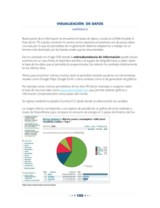 VISUALIZACIÓN DE DATOS
                                               capítulo 8


Buena parte de la información se encuentra en bases de datos u oculta en la Web Invisible. A
fines de los 70, cuando comencé mi carrera como reportera, el escenario era de pocos datos
a la vista, por lo que los periodistas de mi generación debimos adaptarnos a trabajar en un
terreno más dominado por las fuentes orales que las documentales.

Eso ha cambiado en el siglo XXI, donde la sobreabundancia de información puede incluso
sumirnos en un caos. Antes, el reportero escribía y el equipo de infografía hacía su labor sobre
la base de los datos que el periodista le proporcionaba. Esa relación ha cambiado drásticamente
en los últimos años.

Ahora, para encontrar noticias, muchas veces el periodista necesita ayudarse con herramientas
visuales, como Google Maps, Google Earth u otras similares, como la de generación de gráficos.

Por ejemplo, varias crónicas periodísticas de los años 90 fueron ilustradas o surgieron sobre
la base de recursos tales como www.nationmaster.com, que permite obtener gráficos e
información comparada entre varios países del mundo.

Se ingresa mediante la pestaña Countries A-Z, desde donde se seleccionarán las variables.

La imagen inferior, corresponde a una captura de pantalla de un gráfico de torta realizado a
través de NationMaster, para comparar el consumo de energía en 5 países de América del Sur.




http://www.nationmaster.com/countries



                                             • • • 155 • • •
 