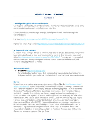 VISUALIZACIÓN DE DATOS
                                          capítulo 8


Descargar imágenes satelitales vía web
Las imágenes satelitales hoy día brindan soporte a muchos reportajes relacionados con el clima,
como sequías, inundaciones y otros fenómenos naturales.

Un sencillo método para descargar este tipo de imágenes vía web consiste en seguir los
siguientes pasos:

Ir al sitio: http://glcfapp.umiacs.umd.edu:8080/esdi/index.jsp?productID=20

Ingresar a la solapa Map Search: http://glcfapp.umiacs.umd.edu:8080/esdi/index.jsp?productID=20


¿Cómo usar este sistema?
La sección lleva a un mapa del que se seleccionará el área en estudio deseada. El cursor permite
hacer zoom, tras lo cual se sigue un procedimiento, tal como se describe, paso a paso, en el
video: http://www.youtube.com/watch_popup?v=-t08vOt86hQ. El mismo método, en español,
está disponible para descargar imágenes satelitales usando los enlaces mencionados, para
cualquier área geográfica de su interés.


Recurso adicional:
 1-	 EOSNAP: http://www.eosnap.com/
 	 Portal dedicado a la observación de la tierra desde el espacio. Cada día, el sitio genera
     imágenes satelitales que resultan de indudable interés en el campo de las comunicaciones.


Servir
Una serie de recursos interactivos se encuentra disponible en Servir, http://www.servir.net/
america-latina-caribe, Sistema Regional de Visualización y Monitoreo, que integra observaciones
de la Tierra con modelos de pronóstico y datos del escenario geográfico. Servir es el Sistema
Regional de Visualización y Monitoreo que integra observaciones de la Tierra (Ej.: imágenes
satelitales) y modelos de pronóstico con datos y conocimiento del terreno. La primera
instalación operacional regional de Servir – para la región de Latinoamérica y el Caribe – fue
establecida en 2005 a través de un esfuerzo de la Nasa, Usaid, el Centro del Agua del Trópico
Húmedo para América Latina y el Caribe (Cathalac), la Comisión Centroamericana para
el Ambiente y el Desarrollo (CCAD), y otros colaboradores, en respuesta a los gobiernos
de Centroamérica, como una solución innovadora para utilizar información satelital para el
desarrollo. La segunda instalación operacional de Servir – para el oriente de África – fue
inaugurada en el 2008 en el Centro Regional para el Mapeo de Recursos para el Desarrollo
(Rcmrd, por su sigla en Ingles), en Nairobi, Kenia.



                                       • • • 161 • • •
 