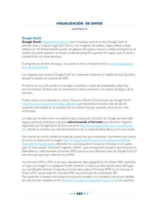 VISUALIZACIÓN DE DATOS
                                         capítulo 8


Google Earth
Google Earth, http://earth.google.es/, como el propio recurso lo dice: Google Earth le
permite volar a cualquier lugar de la Tierra y ver imágenes de satélite, mapas, relieve y hasta
edificios en 3D. Ahora también puede ver galaxias del espacio exterior y hasta sumergirse en el
océano. Se puede explorar un amplio contenido geográfico, guardar los lugares que se visitan y
compartirlos con otras personas.

El programa es de libre descarga y se accede al mismo mediante el link http://earth.google.es/
download-earth.html.

Las imágenes que muestra ‘Google Earth’ son obtenidas mediante un satélite llamado QuickBird,
lanzado al espacio en octubre de 2001.

El recurso es muy útil cuando se investigan compañías o casos de propiedades adquiridas
por funcionarios. También para el relevamiento medio ambiental o el impacto ecológico de la
polución.

Puede citarse, como ejemplo, la crónica “Discurso Oficial: A Contramano de Google Earth”,
http://tinyurl.com/acontramanodegoogleearht, que representa la manera más sencilla de
presentar esta utilidad en el contexto de una noticia. Hay, por supuesto, otras mucho más
sofisticadas.

Un dato que se debe tener en cuenta es que la búsqueda avanzada de Google permite hallar
lugares, personas, empresas o grupos, seleccionando el formato que devuelve imágenes
registradas por Google Earth, tal como se ve en http://www.bahiaparapente.com.ar/aeroclub.
kmz, donde se muestra una vista del aeródromo de la ciudad de Bahía Blanca, en la que resido.

Esto resulta de mucha utilidad, en especial, cuando hay que monitorear movimientos portuarios,
tal como se observa en la imagen http://www.portalwhite.com.ar/archivos/IngenieroWhite-
BuenosAires-Argentina.kmz, obtenida tras una búsqueda en la que se introdujo en el cuadro
para “la frase exacta” el término “Ingeniero White”, que corresponde al puerto que funciona en
Bahía Blanca, y seleccionando el formato KMZ, que es el que devuelve vistas de Google Earth. El
otro formato apto para selección es el KML.

Los formatos KMZ y KML sirven para representar datos geográficos. Un fichero KML especifica
un lugar, una imagen o un polígono. Puede contener un título, una descripción básica del lugar,
sus coordenadas (latitud y longitud), así como otros datos. El formato KMZ no es más que un
fichero KML comprimido. En concreto, KMZ usa el formato de compresión ZIP.
Para aprender a manejar este programa, se puede acceder a un completo tutorial con detalles
de cada función, mediante el link: http://earth.google.es/userguide/v5/ug_toc.html (en español).



                                      • • • 167 • • •
 
