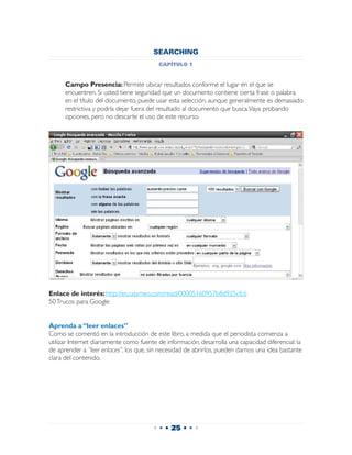 SEARCHING
                                          capítulo 1


 	    Campo Presencia: Permite ubicar resultados conforme el lugar en el que se
      encuentren. Si usted tiene seguridad que un documento contiene cierta frase o palabra
      en el título del documento, puede usar esta selección, aunque generalmente es demasiado
      restrictiva y podría dejar fuera del resultado al documento que busca. Vaya probando
      opciones, pero no descarte el uso de este recurso.




Enlace de interés: http://es.calameo.com/read/00005160957b8d925cfc6
50 Trucos para Google


Aprenda a “leer enlaces”
Como se comentó en la introducción de este libro, a medida que el periodista comienza a
utilizar Internet diariamente como fuente de información, desarrolla una capacidad diferencial: la
de aprender a “leer enlaces”, los que, sin necesidad de abrirlos, pueden darnos una idea bastante
clara del contenido.




                                        • • • 25 • • •
 
