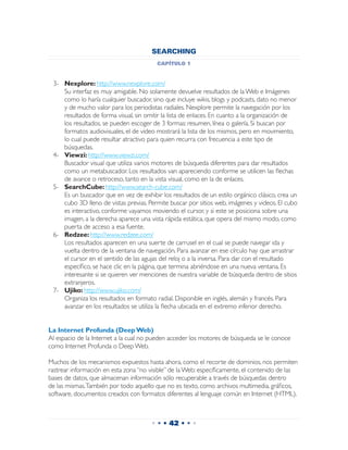 SEARCHING
                                         capítulo 1


 3-	 Nexplore: http://www.nexplore.com/
 	 Su interfaz es muy amigable. No solamente devuelve resultados de la Web e Imágenes
     como lo haría cualquier buscador, sino que incluye wikis, blogs y podcasts, dato no menor
     y de mucho valor para los periodistas radiales. Nexplore permite la navegación por los
     resultados de forma visual, sin omitir la lista de enlaces. En cuanto a la organización de
     los resultados, se pueden escoger de 3 formas: resumen, línea o galería. Si buscan por
     formatos audiovisuales, el de video mostrará la lista de los mismos, pero en movimiento,
     lo cual puede resultar atractivo para quien recurra con frecuencia a este tipo de
     búsquedas.
 4-	 Viewzi: http://www.viewzi.com/
 	 Buscador visual que utiliza varios motores de búsqueda diferentes para dar resultados
     como un metabuscador. Los resultados van apareciendo conforme se utilicen las flechas
     de avance o retroceso, tanto en la vista visual, como en la de enlaces.
 5-	 SearchCube: http://www.search-cube.com/
 	 Es un buscador que en vez de exhibir los resultados de un estilo orgánico clásico, crea un
     cubo 3D lleno de vistas previas. Permite buscar por sitios web, imágenes y videos. El cubo
     es interactivo, conforme vayamos moviendo el cursor, y si este se posiciona sobre una
     imagen, a la derecha aparece una vista rápida estática, que opera del mismo modo, como
     puerta de acceso a esa fuente.
 6-	 Redzee: http://www.redzee.com/
 	 Los resultados aparecen en una suerte de carrusel en el cual se puede navegar ida y
     vuelta dentro de la ventana de navegación. Para avanzar en ese círculo hay que arrastrar
     el cursor en el sentido de las agujas del reloj o a la inversa. Para dar con el resultado
     específico, se hace clic en la página, que termina abriéndose en una nueva ventana. Es
     interesante si se quieren ver menciones de nuestra variable de búsqueda dentro de sitios
     extranjeros.
 7-	 Ujiko: http://www.ujiko.com/
 	 Organiza los resultados en formato radial. Disponible en inglés, alemán y francés. Para
     avanzar en los resultados se utiliza la flecha ubicada en el extremo inferior derecho.


La Internet Profunda (Deep Web)
Al espacio de la Internet a la cual no pueden acceder los motores de búsqueda se le conoce
como Internet Profunda o Deep Web.

Muchos de los mecanismos expuestos hasta ahora, como el recorte de dominios, nos permiten
rastrear información en esta zona “no visible” de la Web: específicamente, el contenido de las
bases de datos, que almacenan información sólo recuperable a través de búsquedas dentro
de las mismas. También por todo aquello que no es texto, como archivos multimedia, gráficos,
software, documentos creados con formatos diferentes al lenguaje común en Internet (HTML).



                                      • • • 42 • • •
 