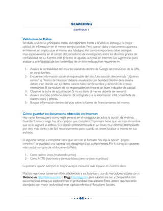 SEARCHING
                                            capítulo 1


Validación de Datos
Sin duda, una de las principales metas del reportero frente a la Web es conseguir la mejor
calidad de información en el menor tiempo posible. Pero que un dato o documento aparezca
en Internet no implica que el mismo sea fidedigno. Así como el reportero debe distinguir,
muy especialmente en el campo del periodismo de investigación, entre los distintos grados de
confiabilidad de sus fuentes, este proceso se agudiza aun más en Internet. Las sugerencias para
analizar la confiabilidad de los contenidos de un sitio web podrían resumirse en:

 1-	 Analice la confiabilidad del recurso, buscando dentro de Google las menciones de la URL,
     en otras fuentes.
 2-	 Encuentre información sobre el responsable del sitio. Una sección denominada “¿Quiénes
     somos?” o “Acerca de Nosotros” debería visualizarse con facilidad. Dentro de la misma
     deben ir en donde van los datos básicos tales como nombre y dirección de correo
     electrónico. El curriculum de los responsables en línea es un buen indicador de calidad.
 3-	 Observe la fecha de actualización. Si no es diaria al menos debería ser semanal.
 4-	 Analice si el sitio contiene errores de ortografía y si la información está presentada de
     manera clara y precisa.
 5-	 Busque información dentro del sitio sobre la fuente de financiamiento del mismo.


Cómo guardar un documento obtenido en Internet
Hay varias formas, pero como regla general, en el navegador, se activa la opción de Archivo,
Guardar Como y luego hay dos campos que completar. El primero tiene que ver con el nombre
que se le asignará al archivo. Si la opción predeterminada es un título muy extenso, reemplácelo
por otro más corto y de fácil reconocimiento para cuando se desee localizar al mismo en sus
archivos.

El segundo campo a completar tiene que ver con el formato. No elija la opción “página
completa”: se guardará una carpeta que desagregará sus componentes. Por lo tanto las opciones
más usadas son guardar el documento Web:

 1-	 Como archivo único (multimedia activa)
 2-	 Como HTML (solo texto y formato básico, pero no fotos ni gráficos)

La primera opción siempre es mejor, aunque consume más espacio en nuestro disco.

Muchos reporteros conservan el link, añadiéndolo a sus favoritos o usando marcadores sociales como
Del.icio.us, http://delicious.com/, o Digg, http://digg.com, para subirlos a la red y compartirlos con
esa comunidad, tema que exploraremos en profundidad más adelante. Estos últimos recursos serán
abordados con mayor profundidad en el capítulo referido a Marcadores Sociales.



                                          • • • 44 • • •
 