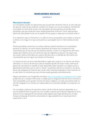 MARCADORES SOCIALES
                                         capítulo 2


Marcadores Sociales
Los marcadores sociales son aplicaciones que nos permiten almacenar links en un sitio web que
los aloja, de modo tal que podamos compartir los enlaces con una comunidad (o mantenerlos
en privado), así como tener acceso a los marcadores de otras personas, entre ellos otros
periodistas, cosa que resulta de mucha utilidad. Justamente, el término “social” aplica porque
dentro de cada plataforma de uso se pueden formar grupos o redes que se conectan entre sí.

Si un reportero viaja con frecuencia o no utiliza la misma computadora para realizar su tarea en
la oficina o en el lugar en el que se encuentre, es aconsejable recurrir a herramientas de este
tipo.

Muchos periodistas convivimos con ambos sistemas; nuestros favoritos en la computadora
personal y/o laboral y, al mismo tiempo, alojamiento de enlaces que consideramos muy
importantes, para el caso de que sea necesario tenerlos a mano si no disponemos del mismo
equipo, pero además, como una suerte de copia de resguardo, ya que por más seguro que
sea nuestro sistema informático, las rupturas del disco duro y la pérdida de información son
inconvenientes que aún siguen ocurriendo con frecuencia.

La mayoría de estos servicios está disponible en inglés, pero, aunque no se domine ese idioma,
administrar un recurso de este tipo suele ser bastante sencillo. De todos modos, sistemas de
gestión de marcadores en español ya están disponibles. Todos requieren uno registro previo y
generalmente permiten que un ícono o “botón” característico del sitio se inserte en una de las
barras del navegador, de modo tal que cuando están haciendo búsquedas en línea, haciendo clic
en este último es suficiente para que el enlace quede guardado automáticamente.

Algunos periodistas usan Google Bloc de Notas, http://www.google.com/notebook/m?hl=es, que
puede recortar y recopilar información a medida que se navega por Internet. Esto es funcional a
otras necesidades, como guardar recortes de textos, imágenes o, en este caso, enlaces; todo sin
salir del navegador. Si se mantiene en estado público los contenidos del Bloc se comparten con
el resto.

He consultado a decenas de reporteros sobre cuál de la lista de opciones disponibles es su
recurso preferido. Pero los gustos son muy variados y parece que la elección depende de varios
factores. Como regla general recomiendo probar algunos para luego decidirse por el mejor.
Aunque se disponga de favoritos almacenados en alguna plataforma, la mayoría permite la
exportación a otra.




                                       • • • 50 • • •
 
