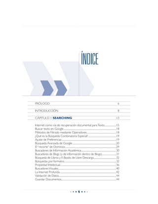 ››
PRÓLOGO	
         ››
INTRODUCCIÓN	

CAPITULO 1: SEARCHING	

Internet como vía de recuperación documental para Texto...........................15
                                                                                    ÍNDICE



Buscar texto en Google..........................................................................................................................18
Métodos de Filtrado mediante Operadores....................................................................18
¿Qué es la Búsqueda Combinatoria Especial?.................................................................19
                                                                                                                                                     13




Ajuste de Preferencias...............................................................................................................................19
Búsqueda Avanzada de Google......................................................................................................20
El “recorte” de Dominios.......................................................................................................................29
Buscadores de Información Académica.................................................................................30
Buscadores de Blogs (y de información dentro de Blogs).................................31
Búsqueda de Libros y E-Books de Libre Descarga....................................................32
Búsquedas por formatos........................................................................................................................32
                                                                                                                                                        6

                                                                                                                                                        8




Propiedad Intelectual..................................................................................................................................36
Buscadores Visuales......................................................................................................................................40
La Internet Profunda...................................................................................................................................42
Validación de Datos.....................................................................................................................................44
Guardar Documentos...............................................................................................................................44



                                                                •••1•••
 