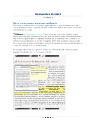 MARCADORES SOCIALES
                                         capítulo 2


Marcar texto e incrustar anotaciones en sitios web
Muchas veces no es necesario guardar una página completa, ni almacenar el enlace, ya que lo
que se desea es conservar un párrafo del texto que estamos leyendo en la web o marcar una
sección dentro de un sitio.

WebNotes: http://www.webnotes.net/. El recurso permite pegar notas a las páginas web,
incluso marcar párrafos. Trabaja con Flash y por ende requiere versiones actualizadas del mismo.
Hay un servicio gratuito, para uso personal, mientras que el académico tiene un costo de 10
dólares mensuales. Los datos se guardan en carpetas dentro de la cuenta de cada usuario. La
herramienta tiene un plug-in que instala un acceso en la barra de herramientas del navegador y,
a partir del mismo la tarea es casi automática.

En la imagen inferior, vea una captura de pantalla de un contenido web sobre el que se ha
pegado una nota adhesiva y se ha marcado un texto.




                                       • • • 55 • • •
 