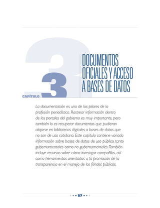 3
Capítulo
           3
                                   DOCUMENTOS
                                   OFICIALES Y ACCESO
                                   A BASES DE DATOS
      La documentación es uno de los pilares de la
      profesión periodística. Rastrear información dentro
      de los portales del gobierno es muy importante, pero
      también lo es recuperar documentos que pudieran
      alojarse en bibliotecas digitales o bases de datos que
      no son de uso cotidiano. Este capítulo contiene variada
      información sobre bases de datos de uso público, tanto
      gubernamentales como no gubernamentales. También
      incluye recursos sobre cómo investigar compañías, así
      como herramientas orientadas a la promoción de la
      transparencia en el manejo de los fondos públicos.




                           • • • 57 • • •
 