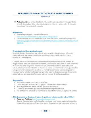 DOCUMENTOS OFICIALES Y ACCESO A BASES DE DATOS
                                           capítulo 3


 12-	Actualización: La funcionalidad de la información que es puesta en línea y por tanto
     ofrecida al ciudadano debe estar actualizada, como mínimo, a un semestre de intervalo
     respecto del momento de la consulta.


Referencias:
 1-	 Alianza Regional por la Libertad de Expresión:
     http://www.trustfortheamericas.org/Alianza%20Regional.pdf
 2-	 Estudio realizado en 2007 sobre calidad de sitios web para 4 países centroamericanos:
     http://docs.google.com/present/view?id=0AUBMlznM2SisZGZoejhmOTlfMjIwY3E2eGhiY
     3g&hl=es



El obstáculo del formato inadecuado
Un obstáculo para el reportero que cubre la administración pública, suele ser el formato
inadecuado en el que pueden presentarse las tablas con información numérica, como
estadísticas y presupuestos.

Cualquier individuo, aún con escasos conocimientos informáticos, sabe que el formato de
imagen no es el adecuado para mostrar una tabla. Lo mismo ocurre cuando se apela al formato
de PDF. Aunque hay programas informáticos que permiten trasladar los datos a hojas de
cálculo, esto es un escollo indudable en materia de acceso a la información virtual, que los sitios
web gubernamentales deberían revertir, si su intención es demostrar acciones de gobierno
transparentes. La voluntad política por transparentar acciones de gobiernos está directamente
relacionada con la entrega de información sobre el manejo de los fondos públicos.


Sugerencias:
 1-	 Busque información usando el Mapa de Sitio
 2-	 Use la Búsqueda Avanzada de Google para rastrear el sitio internamente
 3-	 Busque por formatos dentro del sitio aplicando el consejo 2)
 4-	 Guarde los documentos que crea importantes en carpetas temáticas.
 5-	 No confíe en los enlaces: Si la información es importante realice una captura de pantalla.


¿Dónde encontrar listados de sitios de gobierno e información sobre E-Gov?
 1-	 Recursos Políticos: http://www.politicalresources.net/
 	 Base de Datos de Recursos Políticos. Permite buscar recursos por país, muchos de ellos
     no identificados en sitios oficiales de la región. Devuelve links que búsquedas simples no



                                        • • • 63 • • •
 