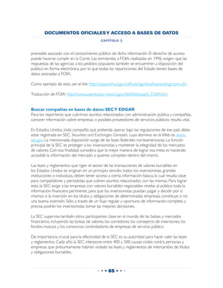 DOCUMENTOS OFICIALES Y ACCESO A BASES DE DATOS
                                           capítulo 3


previsible asociado con el conocimiento público de dicha información. El derecho de acceso
puede hacerse cumplir en la Corte. Las enmiendas a FOIA, realizadas en 1996, exigen que las
respuestas de las agencias a los pedidos populares también se encuentren a disposición del
público en forma electrónica, por lo que todas las reparticiones del Estado tienen bases de
datos asociadas a FOIA.

Como ejemplo de esto, ver el link http://espanol.hud.gov/offices/ogc/foia/foiareadingroom.cfm

Traducción de FOIA: http://www.usembassy-mexico.gov/bbf/bfdossierS_FOIA.htm


Buscar compañías en bases de datos: SEC Y EDGAR
Para los reporteros que cubrimos asuntos relacionados con administración pública y compañías,
conocer información sobre empresas o posibles proveedores de servicios públicos resulta vital.

En Estados Unidos, toda compañía que pretenda operar bajo las regulaciones de ese país, debe
estar registrada en SEC, Securities and Exchanges Comisión, cuyo dominio en la Web es www.
sec.gov. La mencionada disposición surge de las leyes federales norteamericanas. La función
principal de la SEC es proteger a los inversionistas y mantener la integridad de los mercados
de valores. Con esa finalidad, considera que la mejor manera de lograr esa meta es haciendo
accesible la información del mercado a quienes compiten dentro del mismo.

Las leyes y reglamentos que rigen el sector de las transacciones de valores bursátiles en
los Estados Unidos se originan en un principio sencillo: todos los inversionistas, grandes
instituciones o individuos, deben tener acceso a cierta información básica, la cual resulta clave
para competidores y periodistas que cubren asuntos relacionados con las mismas. Para lograr
esto, la SEC exige a las empresas con valores bursátiles negociables revelar al público toda la
información financiera pertinente, para que los inversionistas puedan juzgar y decidir por sí
mismos si la inversión en los títulos y obligaciones de determinadas empresas, constituye o no
una buena inversión. Sólo a través de un flujo regular y oportuno de información completa y
precisa podrán los inversionistas tomar las mejores decisiones.

La SEC supervisa también otros participantes clave en el mundo de las bolsas y mercados
financieros, incluyendo las bolsas de valores, los corredores, los consejeros de inversiones, los
fondos mutuos y los consorcios controladores de empresas de servicio público.

De importancia crucial para la efectividad de la SEC es su autoridad para hacer valer las leyes
y reglamentos. Cada año, la SEC interpone entre 400 y 500 causas civiles contra personas y
empresas que presuntamente habrían violado las leyes y reglamentos de intercambio de títulos
y obligaciones bursátiles.



                                         • • • 65 • • •
 