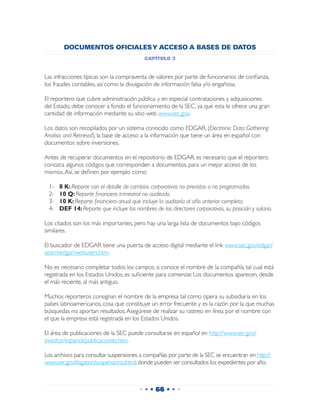 DOCUMENTOS OFICIALES Y ACCESO A BASES DE DATOS
                                            capítulo 3


Las infracciones típicas son la compraventa de valores por parte de funcionarios de confianza,
los fraudes contables, así como la divulgación de información falsa y/o engañosa.

El reportero que cubre administración pública, y en especial contrataciones y adquisiciones
del Estado, debe conocer a fondo el funcionamiento de la SEC, ya que esta le ofrece una gran
cantidad de información mediante su sitio web www.sec.gov.

Los datos son recopilados por un sistema conocido como EDGAR, (Electronic Data Gathering
Analisis and Retrieval), la base de acceso a la información que tiene un área en español con
documentos sobre inversiones.

Antes de recuperar documentos en el repositorio de EDGAR, es necesario que el reportero
conozca algunos códigos que corresponden a documentos, para un mejor acceso de los
mismos. Así, se definen por ejemplo como:

 1-	   8 K: Reporte con el detalle de cambios corporativos no previstos o no programados.
 2-	   10 Q: Reporte financiero trimestral no auditado.
 3-	   10 K: Reporte financiero anual que incluye la auditoría al año anterior completa.
 4-	   DEF 14: Reporte que incluye los nombres de los directores corporativos, su posición y salario.

Los citados son los más importantes, pero hay una larga lista de documentos bajo códigos
similares.

El buscador de EDGAR tiene una puerta de acceso digital mediante el link www.sec.gov/edgar/
searchedgar/webusers.htm.

No es necesario completar todos los campos; si conoce el nombre de la compañía, tal cual está
registrada en los Estados Unidos, es suficiente para comenzar. Los documentos aparecen, desde
el más reciente, al más antiguo.

Muchos reporteros consignan el nombre de la empresa tal como opera su subsidiaria en los
países latinoamericanos, cosa que constituye un error frecuente y es la razón por la que muchas
búsquedas no aportan resultados. Asegúrese de realizar su rastreo en línea por el nombre con
el que la empresa está registrada en los Estados Unidos.

El área de publicaciones de la SEC puede consultarse en español en http://www.sec.gov/
investor/espanol/publicaciones.htm.

Los archivos para consultar suspensiones a compañías por parte de la SEC se encuentran en http://
www.sec.gov/litigation/suspensions.shtml, donde pueden ser consultados los expedientes por año.



                                          • • • 66 • • •
 