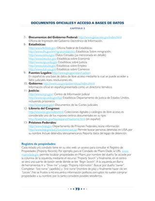 DOCUMENTOS OFICIALES Y ACCESO A BASES DE DATOS
                                        capítulo 3


 7-	 Documentos del Gobierno Federal: http://www.gpoaccess.gov/index.html:
 	   Oficina de Impresión del Gobierno Electrónico de Información.
 8-	 Estadísticas:
 	   http://www.fedstats.gov: Oficina Federal de Estadísticas.
 	   http://www.dhs.gov/immigrationstatistics: Estadísticas Sobre inmigración.
 	   http://www.census.gov: Datos Censales (ya mencionada en detalle)
 	   http://www.bea.doc.gov: Estadísticas sobre Economía
 	   http://www.ojp.usdoj.gov: Estadísticas sobre Justicia
 	   http://www.stats.bls.gov: Estadísticas sobre Empleo
 	   http://www.stat-usa.gov: Estadísticas sobre Comercio
 9-	 Fuentes Legales: http://www.glin.gov/search.action:
 	   En español; es una base de datos de libre acceso mediante la cual se puede acceder a
     fallos judiciales, leyes, resoluciones, etc.
 10-	Gobierno: http://www.usa.gov/gobiernousa/index.shtml:
 	 Información oficial en español, presentada como un directorio temático.
 11-	Justicia:
 	 http://www.ncjrs.gov/: Centro de Información Judicial
 	 http://www.ojp.usdoj.gov/bjs/: Estadísticas Departamento de Justicia de Estados Unidos,
     incluyendo prisioneros
 	 http://www.pacer.gov/: Documentos de las Cortes Judiciales
 12-	Librería del Congreso:
 	 http://www.loc.gov/index.html: Colecciones digitales y catálogos de libre acceso, es
     considerado uno de los mayores centros documentales en su tipo.
 	 http://lcweb2.loc.gov/hlas/espanol/hlashome.html (en español)
 13-	Prisiones Federales:
 	 http://www.bop.gov: Departamento de Prisiones Federales, reúne información
 	 http://www.bop.gov/iloc2/LocateInmate.jsp: Permite buscar personas detenidas en USA, por
     su nombre. Incluye detenidos latinoamericanos. Reporta datos del legajo de detención.


Registro de propiedades:
Cada estado y/o condado tiene en su sitio web un acceso para consultar el Registro de
Propiedades (Property Records). Por ejemplo, para el Condado de Miami Dade, la URL www.
miamidade.gov permite localizar propiedades en Miami, por nombre del dueño. Se accede por
la columna de la izquierda, mediante el recurso “Property Search” y finalmente, en el centro
se verá una suerte de botón verde donde se lee “Begin Search”. A la izquierda, en Barra
de herramientas: Ir a “Show me” y luego “Property Information”. Buscar por dueño “owner”.
Completar: “last name” (apellido) y “first name”(nombre de pila) y finalmente hacer clic en
“Locate”. No se frustre si no encuentra información: políticos corruptos no suelen comprar
propiedades a su nombre, por lo tanto considere posibles testaferros.



                                      • • • 73 • • •
 