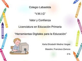 Colegio Labastida

                “V.M.I.G”

           Valor y Confianza

   Licenciatura en Educación Primaria

“Herramientas Digitales para la Educación”


                      Karla Elizabeth Medina Vargas

                         Maestro: Francisco Zamora

                                               3°A
 