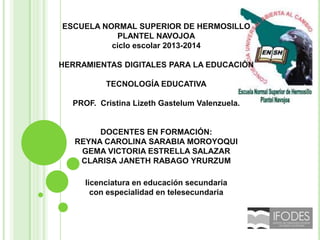 ESCUELA NORMAL SUPERIOR DE HERMOSILLO
PLANTEL NAVOJOA
ciclo escolar 2013-2014
HERRAMIENTAS DIGITALES PARA LA EDUCACIÓN
TECNOLOGÍA EDUCATIVA
PROF. Cristina Lizeth Gastelum Valenzuela.

DOCENTES EN FORMACIÓN:
REYNA CAROLINA SARABIA MOROYOQUI
GEMA VICTORIA ESTRELLA SALAZAR
CLARISA JANETH RABAGO YRURZUM
licenciatura en educación secundaria
con especialidad en telesecundaria

 