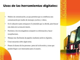 Usos de las herramientas digitales:
• Medios de comunicación, ya que permiten que se establezca una
comunicación por medio de mensajes escritos o videos.
• En lo educativo para enriquecer el contenido que se aborda, para buscar
más datos de su tema de interés.
• Permiten a los investigadores compartir su información y hacer
recopilaciones.
• Manejo mas fácilmente de papeleo mediante archivos digitales.
• Crear encuestas sobre algún tema.
• Ponen al alcance de las personas parte de la diversión y cosas que
pueden llegar a ser interesantes para el usuario.

 