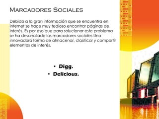 Marcadores Sociales
Debido a la gran información que se encuentra en
internet se hace muy tedioso encontrar páginas de
interés. Es por eso que para solucionar este problema
se ha desarrollado los marcadores sociales Una
innovadora forma de almacenar, clasificar y compartir
elementos de interés.

• Digg.
• Delicious.

 