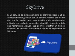 SkyDrive
• Es un servicio de almacenamiento de archivos ofrece 7 GB de
almacenamiento gratuito, con un tamaño máximo por archivo
de 2 GB. Se pueden subir hasta 5 archivos a la vez de manera
estándar con cualquier navegador, y también se puede instalar
una herramienta ActiveX que permite arrastrar un número
ilimitado de archivos directamente desde el Explorador de
Windows.

 