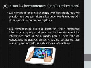 ¿Qué son las herramientas digitales educativas?
• Las herramientas digitales educativas son programas y/o
plataformas que permiten a los docentes la elaboración
de sus propios contenidos digitales.
• Las herramientas digitales permiten crear Programas
informáticos que permiten crear fácilmente ejercicios
interactivos para la Web, usado para el desarrollo de
Actividades Educativas en las Áreas de Letras; de fácil
manejo y con novedosas aplicaciones interactivas.

 