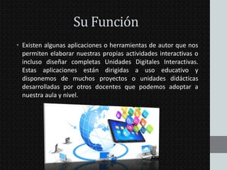 Su Función
• Existen algunas aplicaciones o herramientas de autor que nos
permiten elaborar nuestras propias actividades interactivas o
incluso diseñar completas Unidades Digitales Interactivas.
Estas aplicaciones están dirigidas a uso educativo y
disponemos de muchos proyectos o unidades didácticas
desarrolladas por otros docentes que podemos adoptar a
nuestra aula y nivel.

 