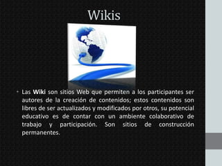 Wikis

• Las Wiki son sitios Web que permiten a los participantes ser
autores de la creación de contenidos; estos contenidos son
libres de ser actualizados y modificados por otros, su potencial
educativo es de contar con un ambiente colaborativo de
trabajo y participación. Son sitios de construcción
permanentes.

 