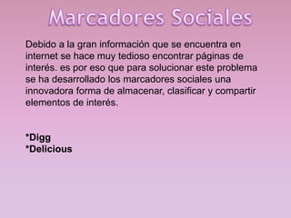 Debido a la gran información que se encuentra en
internet se hace muy tedioso encontrar páginas de
interés. es por eso que para solucionar este problema
se ha desarrollado los marcadores sociales una
innovadora forma de almacenar, clasificar y compartir
elementos de interés.

*Digg
*Delicious

 