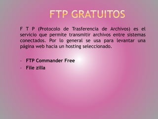 F T P (Protocolo de Trasferencia de Archivos) es el
servicio que permite transmitir archivos entre sistemas
conectados. Por lo general se usa para levantar una
página web hacia un hosting seleccionado.



FTP Commander Free
File zilla

 