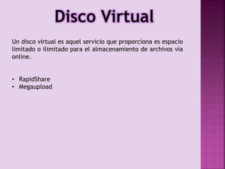 Disco Virtual
Un disco virtual es aquel servicio que proporciona es espacio
limitado o ilimitado para el almacenamiento de archivos vía
online.
• RapidShare
• Megaupload

 