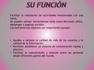 Facilitar la realización de actividades relacionadas con una
tarea.
Se pueden utilizar herramientas tales como Microsoft office,
Messenger o paginas sociales.
Las herramientas digitales son importantes porque:

• Ayudan a mejorar la calidad de vida de los usuarios y la
calidad de la información.
• Permiten establecer un sistema de comunicación rápida y
efectiva.
• Facilitan la comunicación y relación entre las personas
desde diferentes partes del mundo.

 