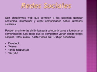 Son plataformas web que permiten a los usuarios generar
contenido, interactuar y crear comunidades sobre intereses
similares.
Poseen una interfaz dinámica para compartir datos y fomentar la
comunicación. Los datos que se comparten varían desde textos
simples, fotos, audio , hasta videos en HD (high definition).
•
•
•
•

Facebook
Twitter
Yahoo Respuestas
YouTube

 