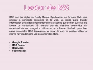 RSS son las siglas de Really Simple Syndication, un formato XML para
sindicar o compartir contenido en la web. Se utiliza para difundir
información actualizada frecuentemente a usuarios que se han suscrito a la
fuente de contenidos. El formato permite distribuir contenidos sin
necesidad de un navegador, utilizando un software diseñado para leer
estos contenidos RSS (agregado). A pesar de eso, es posible utilizar el
mismo navegador para ver los contenidos RSS.
•
•
•
•

Google Reader
RSS Reader
BlogLines
Feed Reader

 