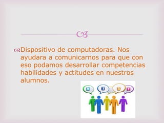 
Dispositivo de computadoras. Nos
ayudara a comunicarnos para que con
eso podamos desarrollar competencias
habilidades y actitudes en nuestros
alumnos.
 