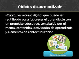 Objetos de aprendizaje
-Cualquier recurso digital que puede ser
reutilizado para favorecer el aprendizaje con
un propósito educativo, constituido por al
menos, contenidos, actividades de aprendizaje
y elementos de contextualización
 